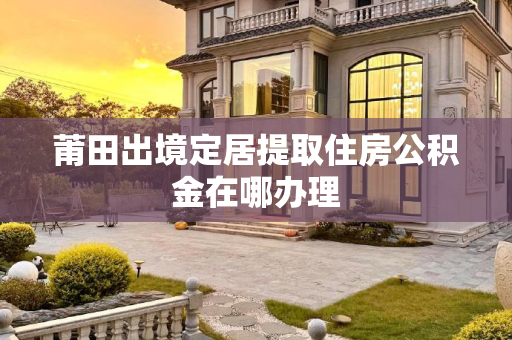 莆田出境定居提取住房公积金在哪办理