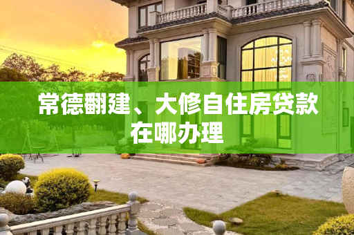 常德翻建、大修自住房贷款在哪办理