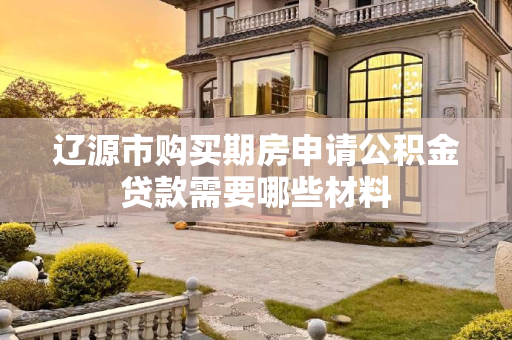 辽源市购买期房申请公积金贷款需要哪些材料