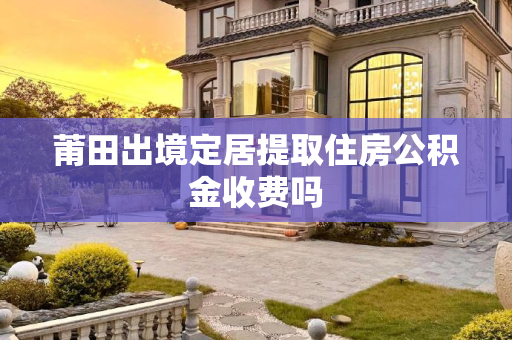 莆田出境定居提取住房公积金收费吗
