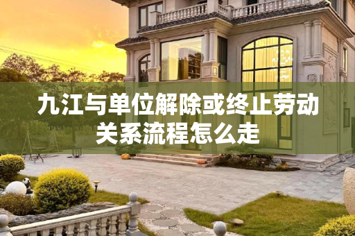 九江与单位解除或终止劳动关系流程怎么走