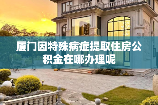 厦门因特殊病症提取住房公积金在哪办理呢