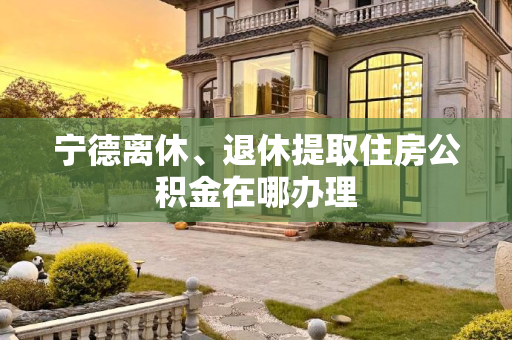 宁德离休、退休提取住房公积金在哪办理