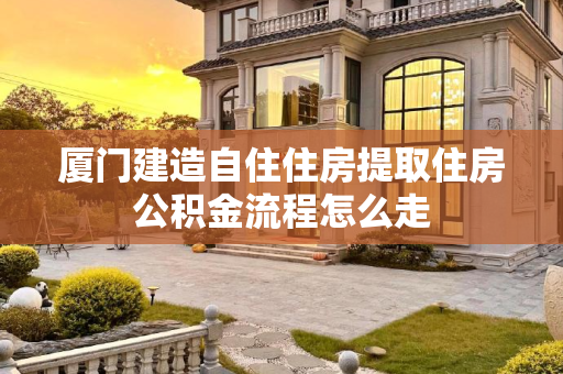 厦门建造自住住房提取住房公积金流程怎么走