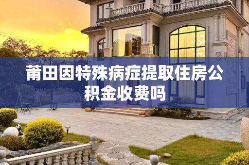 莆田因特殊病症提取住房公积金收费吗