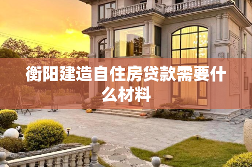 衡阳建造自住房贷款需要什么材料