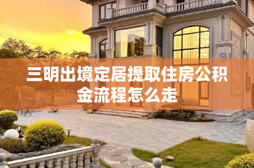 三明出境定居提取住房公积金流程怎么走