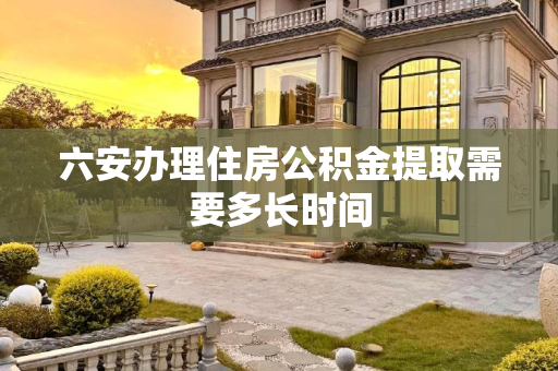 六安办理住房公积金提取需要多长时间