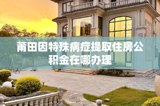 莆田因特殊病症提取住房公积金在哪办理