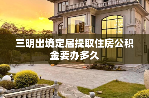 三明出境定居提取住房公积金要办多久