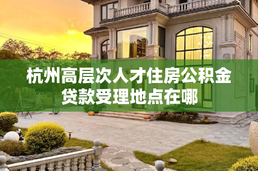 杭州高层次人才住房公积金贷款受理地点在哪