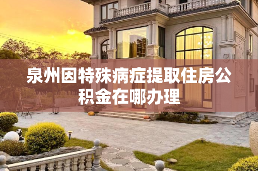 泉州因特殊病症提取住房公积金在哪办理