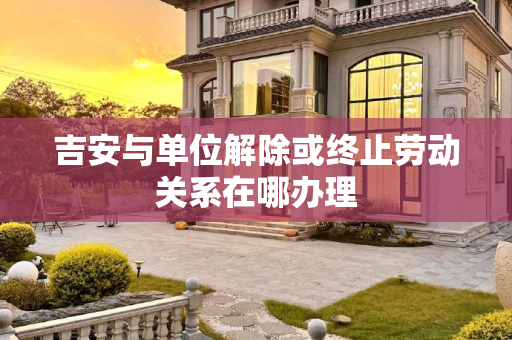 吉安与单位解除或终止劳动关系在哪办理