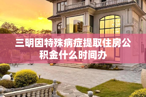 三明因特殊病症提取住房公积金什么时间办