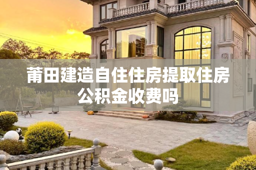 莆田建造自住住房提取住房公积金收费吗