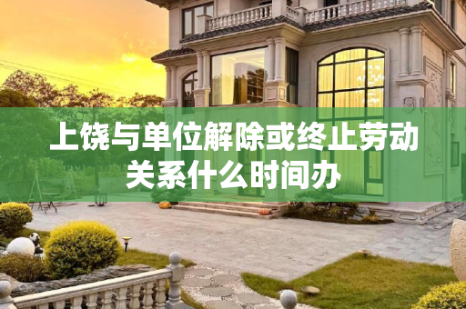 上饶与单位解除或终止劳动关系什么时间办