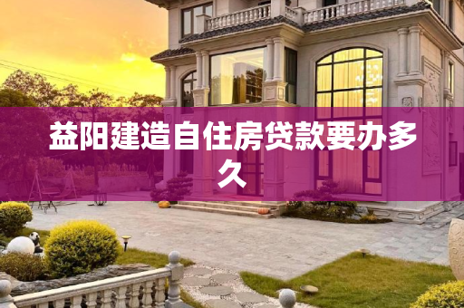益阳建造自住房贷款要办多久