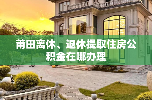 莆田离休、退休提取住房公积金在哪办理