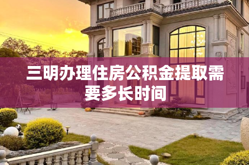 三明办理住房公积金提取需要多长时间