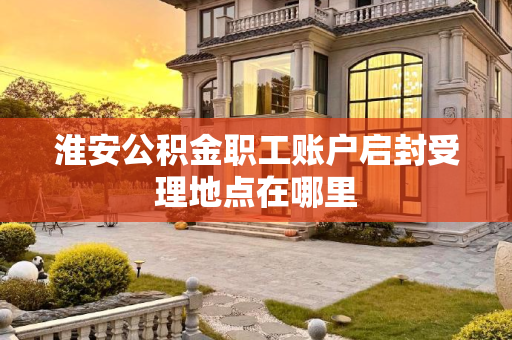 淮安公积金职工账户启封受理地点在哪里