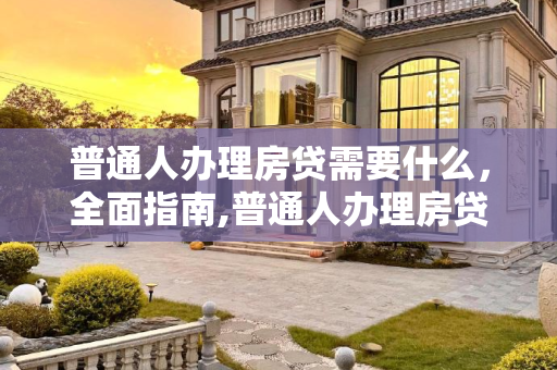 普通人办理房贷需要什么，全面指南,普通人办理房贷需要什么