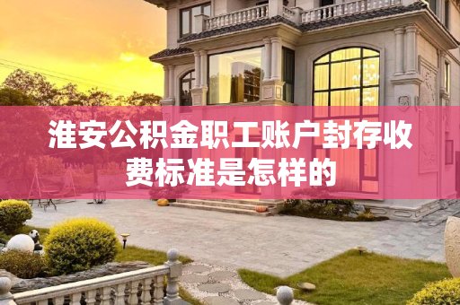 淮安公积金职工账户封存收费标准是怎样的