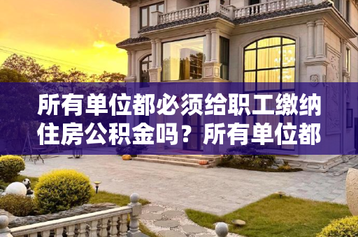 所有单位都必须给职工缴纳住房公积金吗？所有单位都必须给职工缴纳住房公积金的么