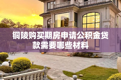 铜陵购买期房申请公积金贷款需要哪些材料