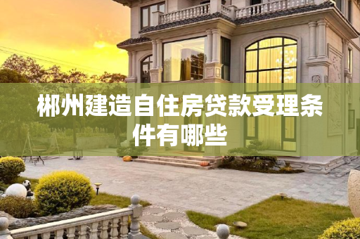 郴州建造自住房贷款受理条件有哪些