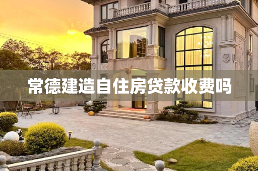 常德建造自住房贷款收费吗