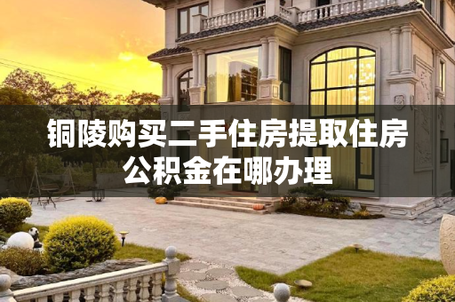 铜陵购买二手住房提取住房公积金在哪办理