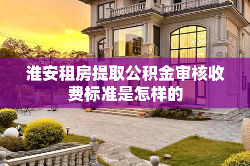 淮安租房提取公积金审核收费标准是怎样的