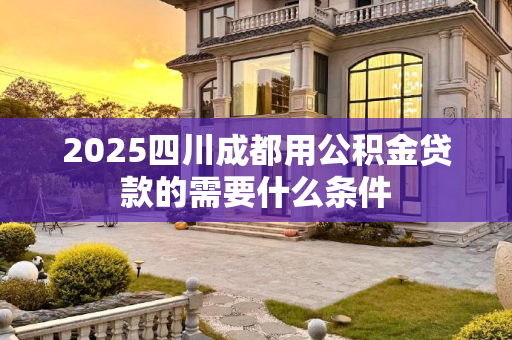 2025四川成都用公积金贷款的需要什么条件