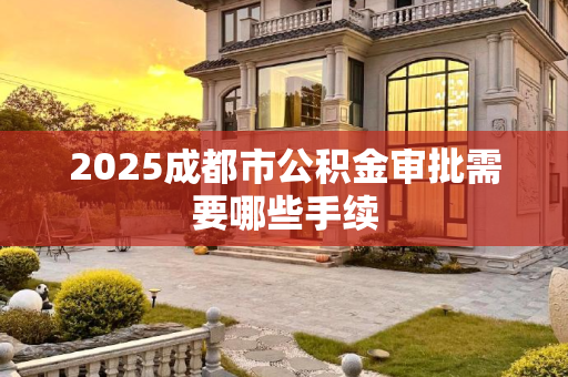 2025成都市公积金审批需要哪些手续
