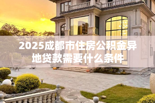 2025成都市住房公积金异地贷款需要什么条件