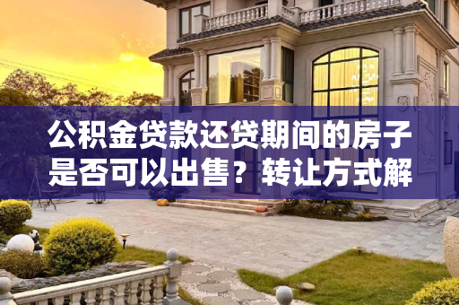 公积金贷款还贷期间的房子是否可以出售？转让方式解析,公积金贷款还贷期间的房子可不可以出售？转让还贷期间的房子有什么方式？