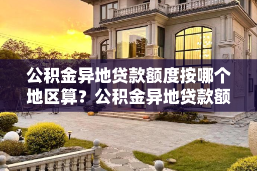 公积金异地贷款额度按哪个地区算？公积金异地贷款额度按哪个地区算？