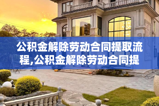 公积金解除劳动合同提取流程,公积金解除劳动合同提取流程是哪些