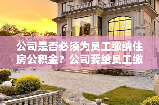 公司是否必须为员工缴纳住房公积金？公司要给员工缴纳住房公积金吗?