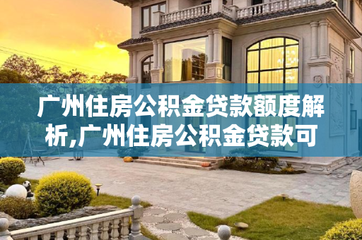 广州住房公积金贷款额度解析,广州住房公积金贷款可以贷多少额度？